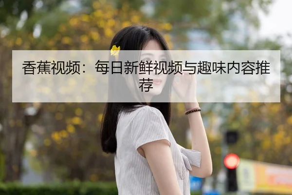 香蕉视频：每日新鲜视频与趣味内容推荐（hsck）